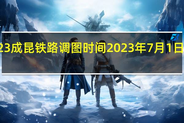 2023成昆铁路调图时间 2023年7月1日铁路调图