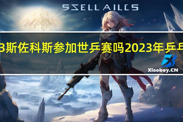 2023斯佐科斯参加世乒赛吗 2023年乒乓球亚锦赛
