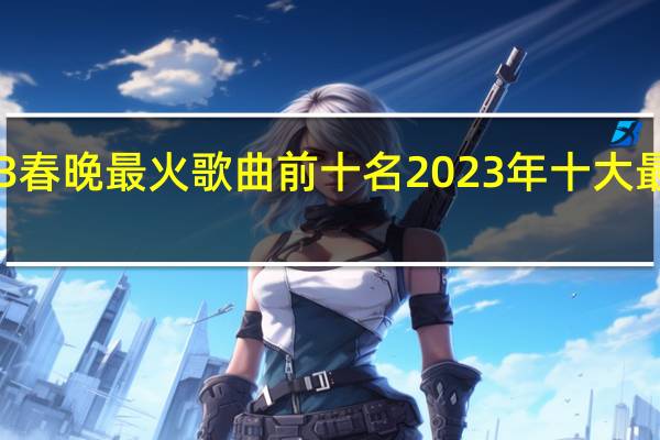 2023春晚最火歌曲前十名 2023年十大最好听的歌