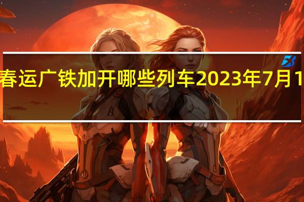 2023春运广铁加开哪些列车 2023年7月1日铁路调图