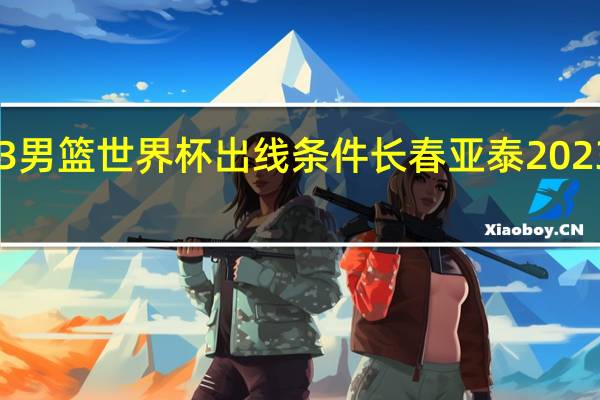 2023男篮世界杯出线条件 长春亚泰2023最新消息