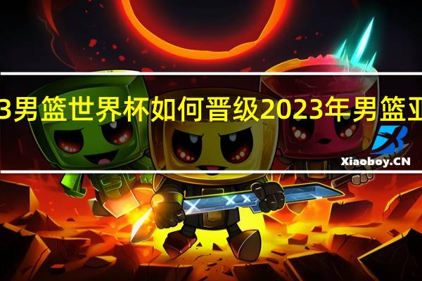 2023男篮世界杯如何晋级 2023年男篮亚洲预选赛