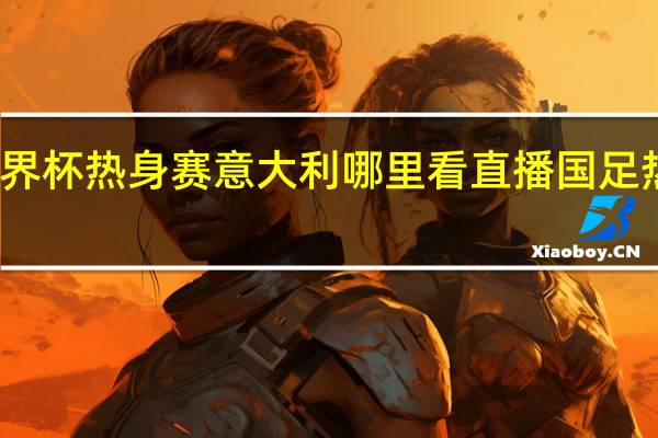 2023男篮世界杯热身赛意大利哪里看直播 国足热身赛赛程2023年