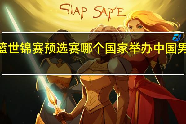 2023男篮世锦赛预选赛哪个国家举办 中国男篮世锦赛赛程