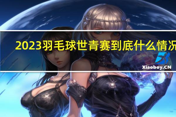 2023羽毛球世青赛 到底什么情况嘞
