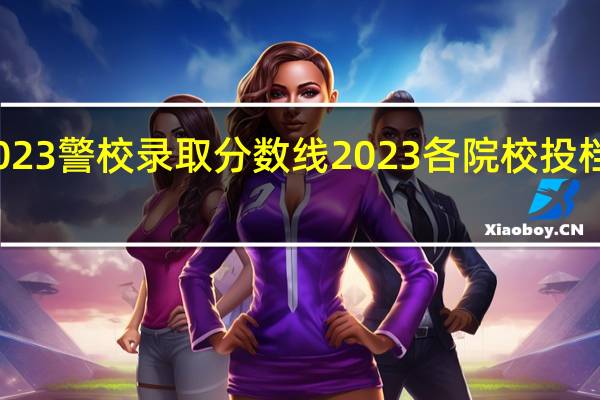 2023警校录取分数线 2023各院校投档分数线