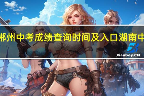 2023郴州中考成绩查询时间及入口 湖南中考成绩查询