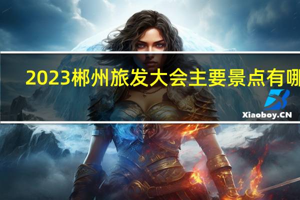 2023郴州旅发大会主要景点有哪些