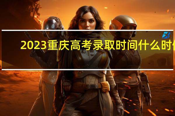 2023重庆高考录取时间什么时候