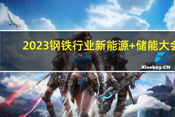 2023钢铁行业新能源+储能大会：要积极培育壮大新能源、储能产业逐步拓展新能源、储能应用场景和范围 推动产业合理布局和上下游协同发展