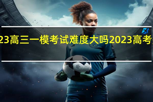 2023高三一模考试难度大吗 2023高考数学试卷
