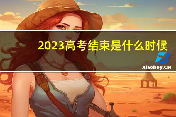 2023高考结束是什么时候