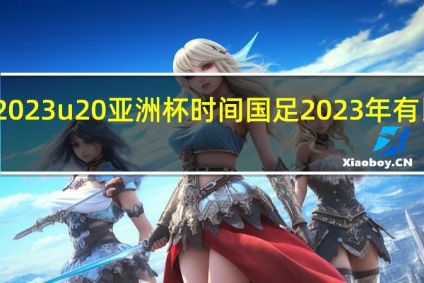 2023u20亚洲杯时间 国足2023年有比赛吗