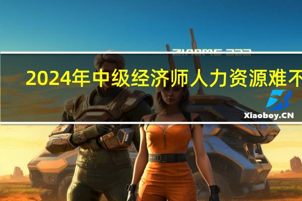 2024年中级经济师人力资源难不难