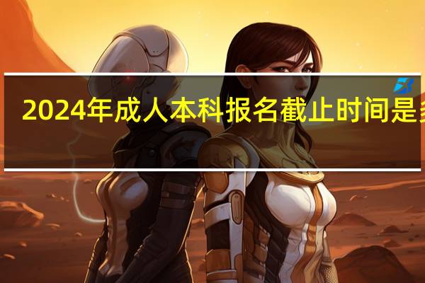 2024年成人本科报名截止时间是多少