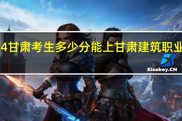 2024甘肃考生多少分能上甘肃建筑职业技术学院