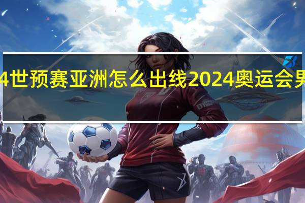2024世预赛亚洲怎么出线 2024奥运会男足预选赛