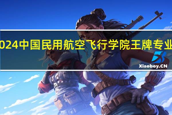 2024中国民用航空飞行学院王牌专业有哪些