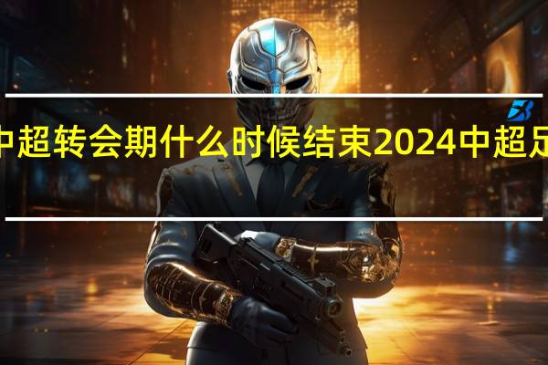 2024中超转会期什么时候结束 2024中超足球比赛赛程