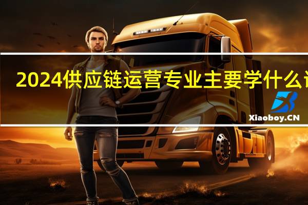 2024供应链运营专业主要学什么课程