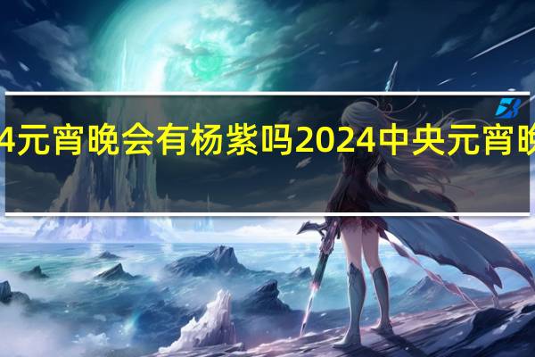 2024元宵晚会有杨紫吗 2024中央元宵晚会节目单