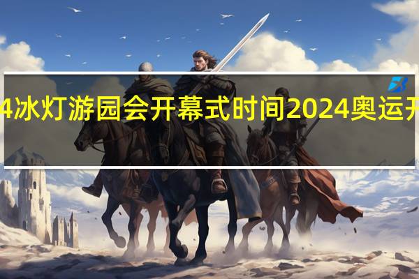 2024冰灯游园会开幕式时间 2024奥运开幕式时间