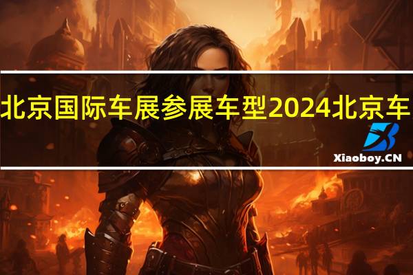 2024北京国际车展参展车型 2024北京车展门票预约