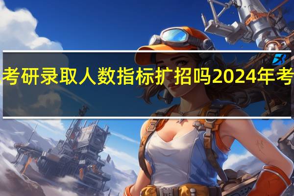 2024北航考研录取人数指标扩招吗 2024年考研扩招140万人