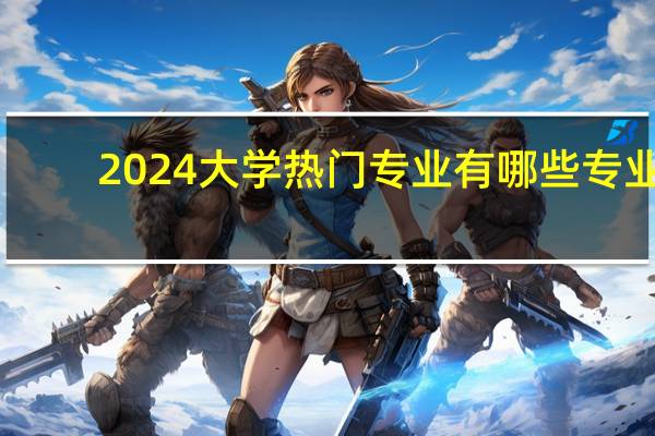2024大学热门专业有哪些专业
