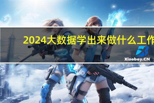 2024大数据学出来做什么工作
