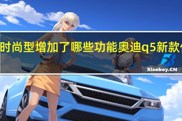 2024奥迪q5时尚型增加了哪些功能 奥迪q5新款价格2024款多少钱