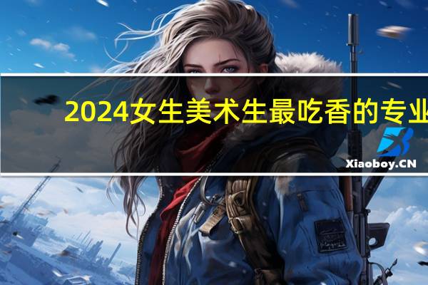 2024女生美术生最吃香的专业