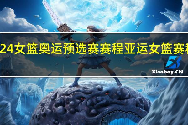 2024女篮奥运预选赛赛程 亚运女篮赛程时间表
