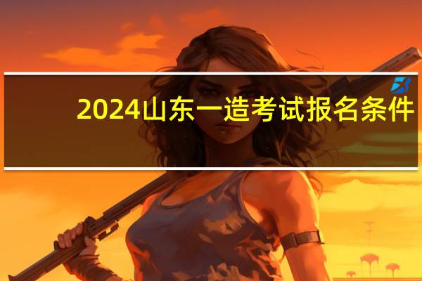 2024山东一造考试报名条件