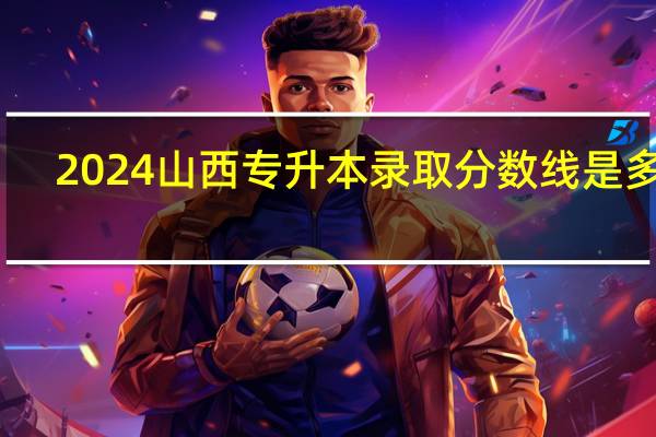 2024山西专升本录取分数线是多少