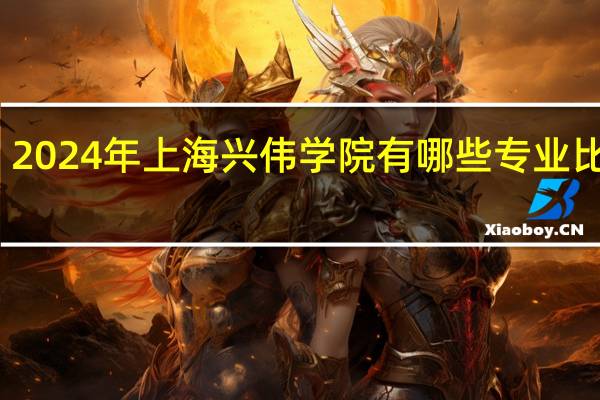 2024年上海兴伟学院有哪些专业比较好