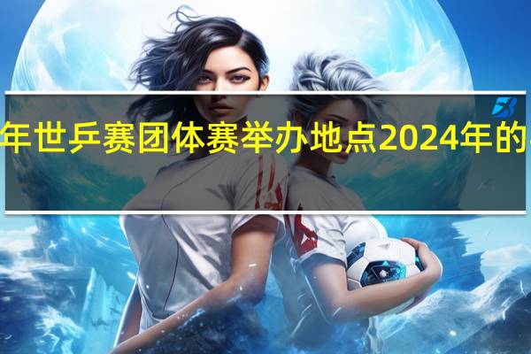 2024年世乒赛团体赛举办地点 2024年的乒乓球赛事