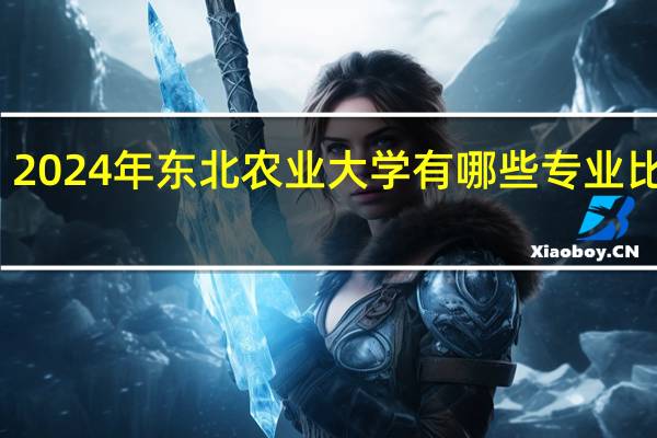 2024年东北农业大学有哪些专业比较好