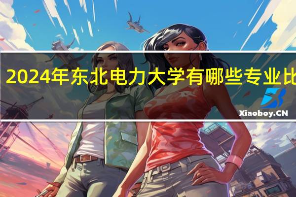 2024年东北电力大学有哪些专业比较好