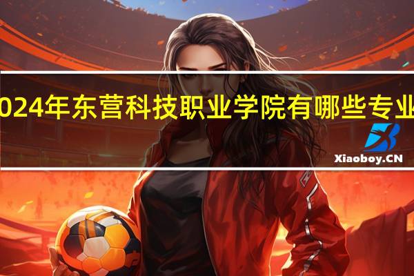 2024年东营科技职业学院有哪些专业比较好