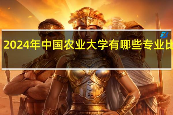 2024年中国农业大学有哪些专业比较好