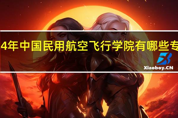 2024年中国民用航空飞行学院有哪些专业比较好