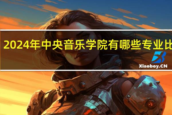 2024年中央音乐学院有哪些专业比较好