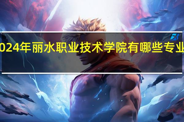 2024年丽水职业技术学院有哪些专业比较好