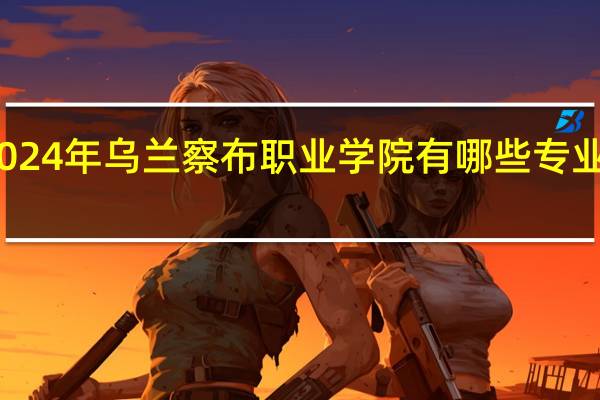 2024年乌兰察布职业学院有哪些专业比较好