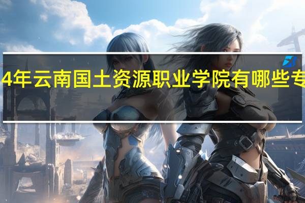 2024年云南国土资源职业学院有哪些专业比较好