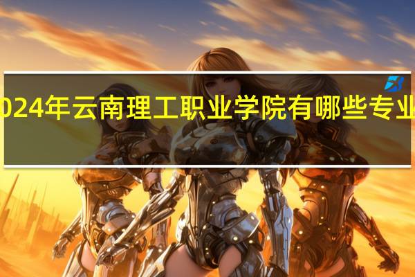 2024年云南理工职业学院有哪些专业比较好