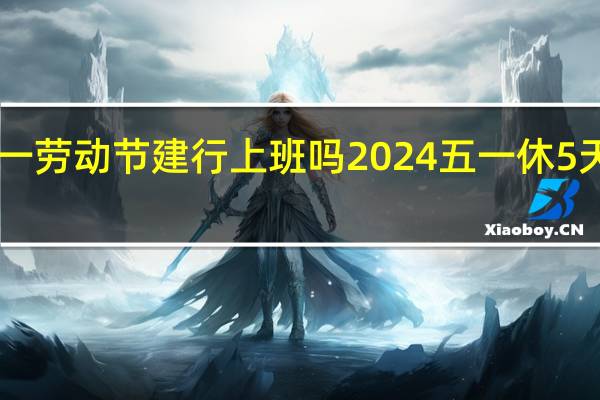 2024年五一劳动节建行上班吗 2024五一休5天前后两周上6天