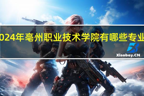 2024年亳州职业技术学院有哪些专业比较好