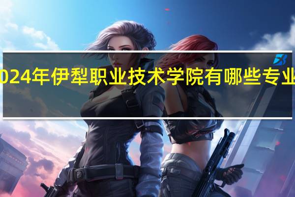 2024年伊犁职业技术学院有哪些专业比较好